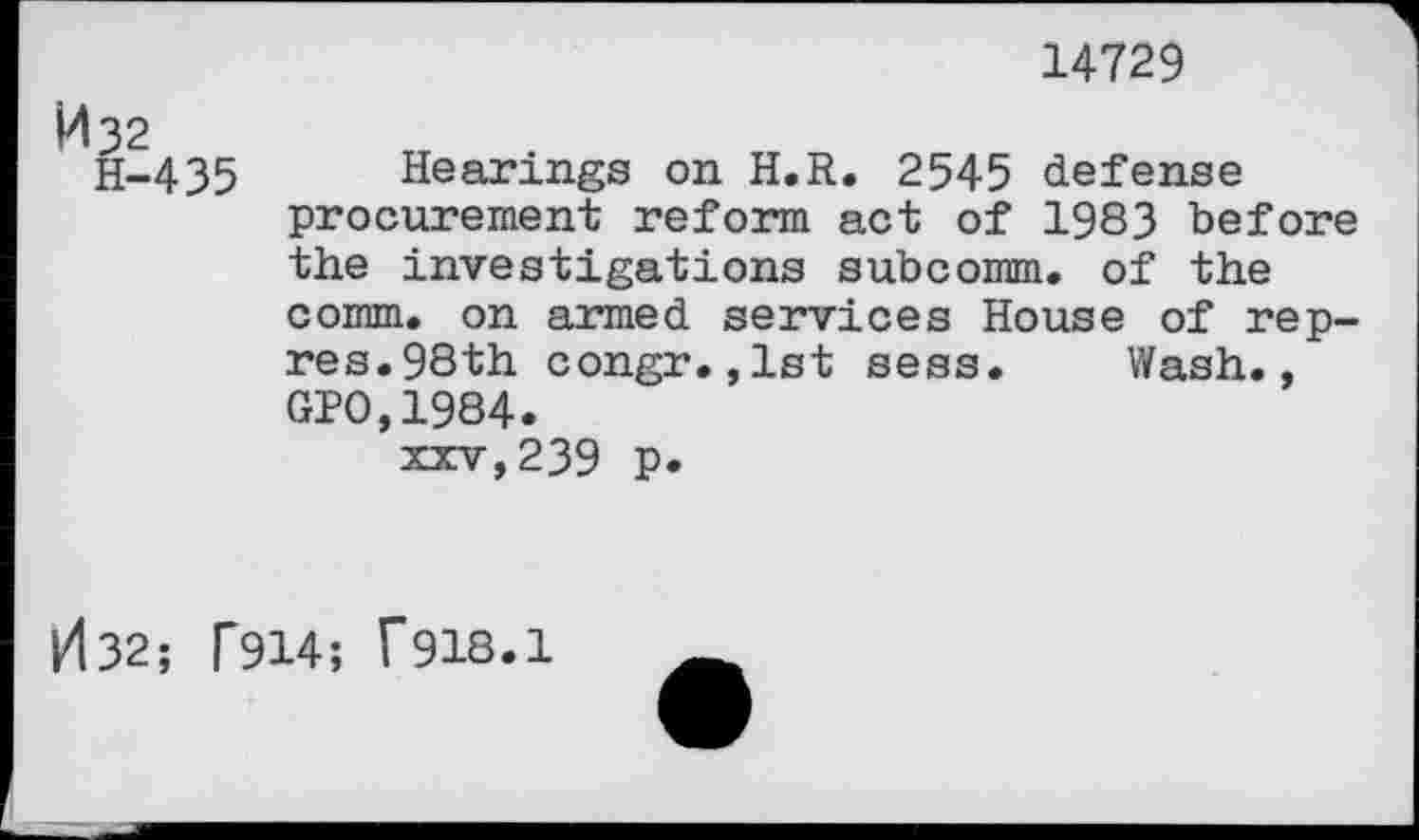 ﻿14729
H-435 Hearings on H.R. 2545 defense procurement reform act of 1983 before the investigations subcomm, of the comm, on armed services House of rep-res.98th congr.,1st sess. Wash., GPO,1984.
xxv,239 P*
H32; F914; f918.1